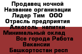 Продавец ночной › Название организации ­ Лидер Тим, ООО › Отрасль предприятия ­ Алкоголь, напитки › Минимальный оклад ­ 27 500 - Все города Работа » Вакансии   . Башкортостан респ.,Баймакский р-н